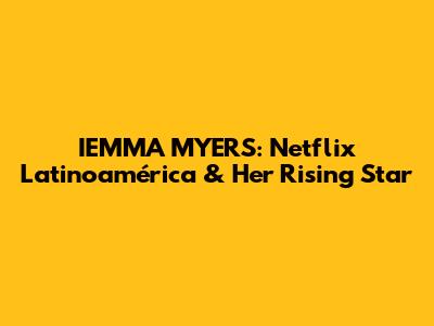 IEMMA MYERS: Netflix Latinoamérica & Her Rising Star