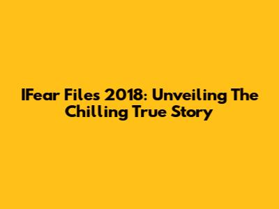 IFear Files 2018: Unveiling The Chilling True Story