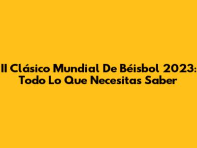 II Clásico Mundial De Béisbol 2023: Todo Lo Que Necesitas Saber