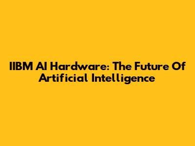 IIBM AI Hardware: The Future Of Artificial Intelligence