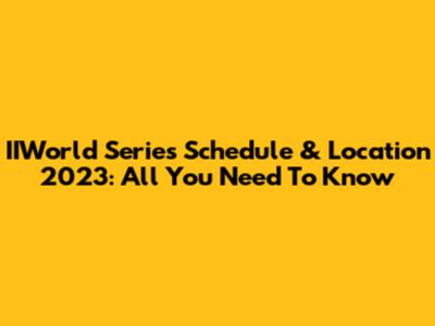 IIWorld Series Schedule & Location 2023: All You Need To Know