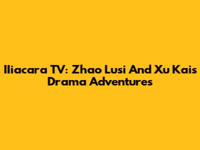 IIiacara TV: Zhao Lusi And Xu Kai's Drama Adventures