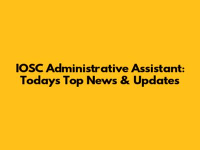 IOSC Administrative Assistant: Today's Top News & Updates