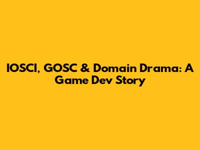 IOSCI, GOSC & Domain Drama: A Game Dev Story