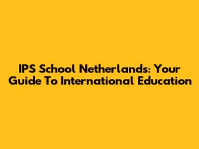IPS School Netherlands: Your Guide To International Education