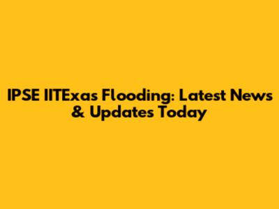 IPSE IITExas Flooding: Latest News & Updates Today