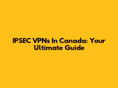 IPSEC VPNs In Canada: Your Ultimate Guide