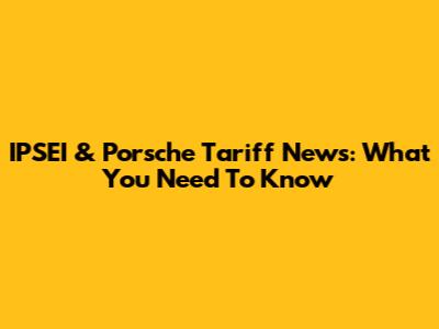 IPSEI & Porsche Tariff News: What You Need To Know