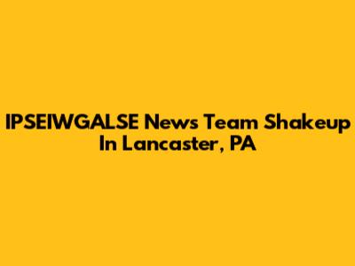 IPSEIWGALSE News Team Shakeup In Lancaster, PA
