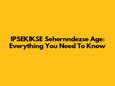 IPSEKIKSE Sehernndezse Age: Everything You Need To Know