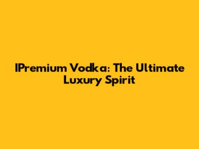 IPremium Vodka: The Ultimate Luxury Spirit