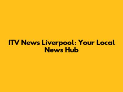 ITV News Liverpool: Your Local News Hub