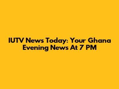IUTV News Today: Your Ghana Evening News At 7 PM