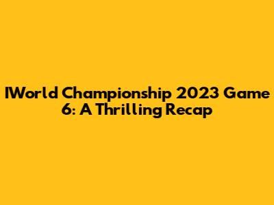 IWorld Championship 2023 Game 6: A Thrilling Recap