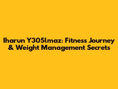 Iharun Y305lmaz: Fitness Journey & Weight Management Secrets