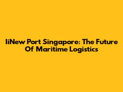 IiNew Port Singapore: The Future Of Maritime Logistics