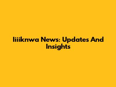 Iiiiknwa News: Updates And Insights