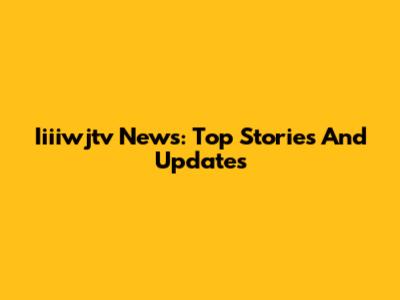 Iiiiwjtv News: Top Stories And Updates
