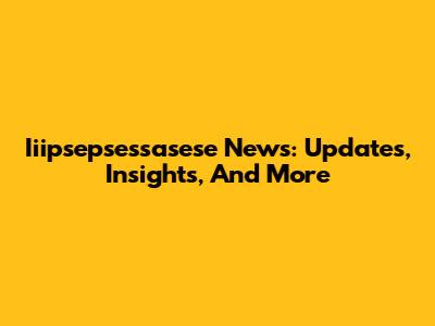 Iiipsepsessasese News: Updates, Insights, And More
