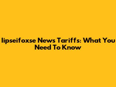 Iipseifoxse News Tariffs: What You Need To Know