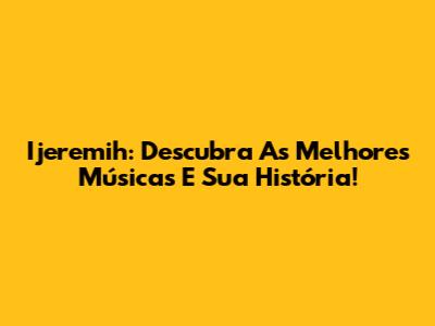 Ijeremih: Descubra As Melhores Músicas E Sua História!
