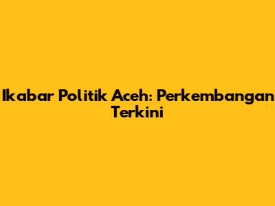Ikabar Politik Aceh: Perkembangan Terkini