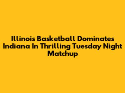 Illinois Basketball Dominates Indiana In Thrilling Tuesday Night Matchup
