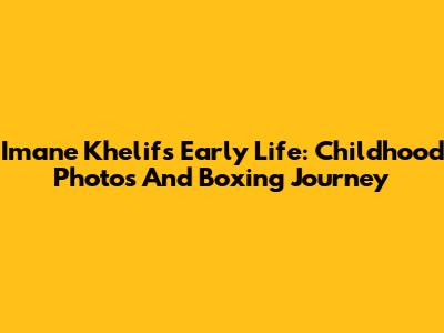 Imane Khelif's Early Life: Childhood Photos And Boxing Journey