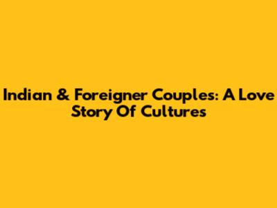 Indian & Foreigner Couples: A Love Story Of Cultures