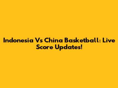Indonesia Vs China Basketball: Live Score Updates!