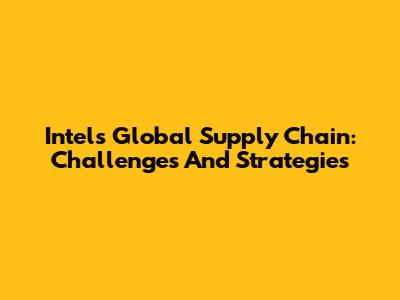 Intel's Global Supply Chain: Challenges And Strategies