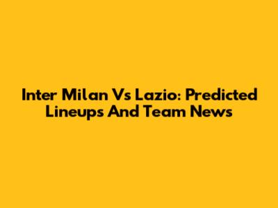 Inter Milan Vs Lazio: Predicted Lineups And Team News