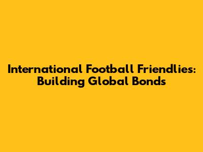 International Football Friendlies: Building Global Bonds