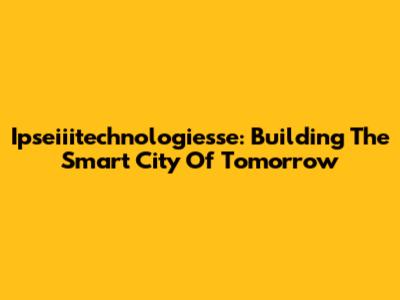 Ipseiiitechnologiesse: Building The Smart City Of Tomorrow