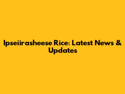 Ipseiirasheese Rice: Latest News & Updates