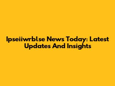 Ipseiiwrblse News Today: Latest Updates And Insights