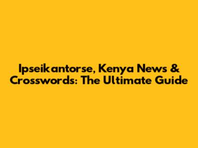 Ipseikantorse, Kenya News & Crosswords: The Ultimate Guide
