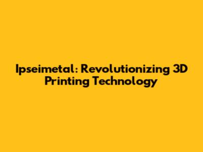 Ipseimetal: Revolutionizing 3D Printing Technology