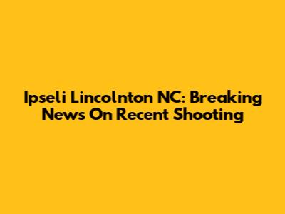 Ipseli Lincolnton NC: Breaking News On Recent Shooting