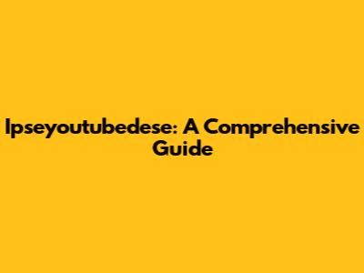 Ipseyoutubedese: A Comprehensive Guide