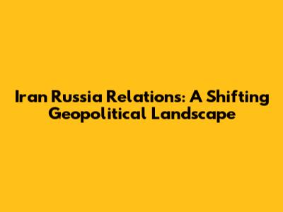 Iran Russia Relations: A Shifting Geopolitical Landscape