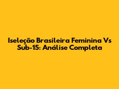 Iseleção Brasileira Feminina Vs Sub-15: Análise Completa