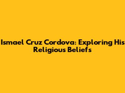 Ismael Cruz Cordova: Exploring His Religious Beliefs
