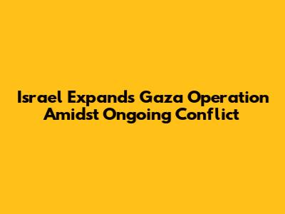 Israel Expands Gaza Operation Amidst Ongoing Conflict