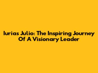 Iurias Julio: The Inspiring Journey Of A Visionary Leader