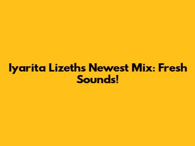 Iyarita Lizeth's Newest Mix: Fresh Sounds!