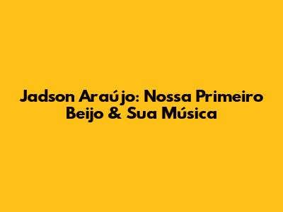 Jadson Araújo: Nossa Primeiro Beijo & Sua Música