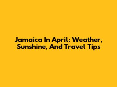 Jamaica In April: Weather, Sunshine, And Travel Tips