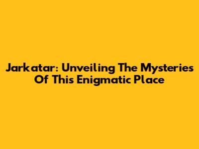 Jarkatar: Unveiling The Mysteries Of This Enigmatic Place