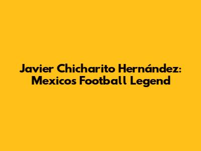 Javier 'Chicharito' Hernández: Mexico's Football Legend